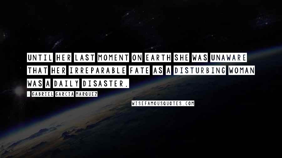 Gabriel Garcia Marquez Quotes: Until her last moment on earth she was unaware that her irreparable fate as a disturbing woman was a daily disaster.