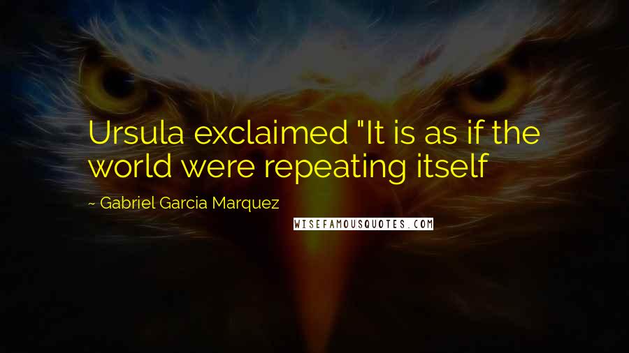 Gabriel Garcia Marquez Quotes: Ursula exclaimed "It is as if the world were repeating itself