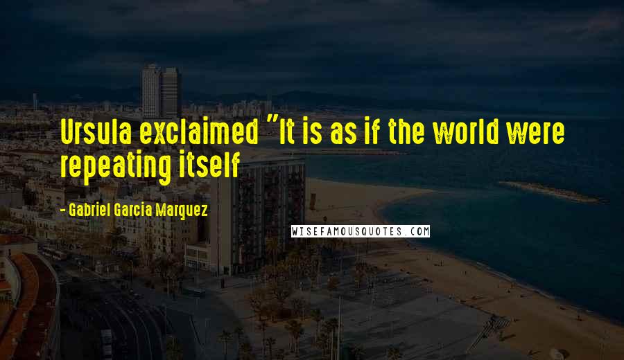 Gabriel Garcia Marquez Quotes: Ursula exclaimed "It is as if the world were repeating itself