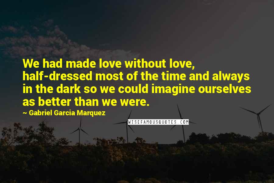 Gabriel Garcia Marquez Quotes: We had made love without love, half-dressed most of the time and always in the dark so we could imagine ourselves as better than we were.