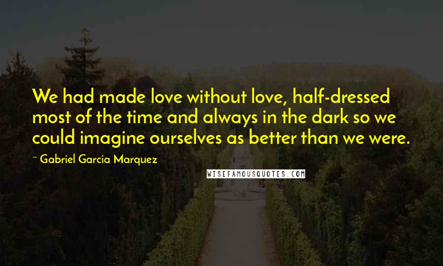 Gabriel Garcia Marquez Quotes: We had made love without love, half-dressed most of the time and always in the dark so we could imagine ourselves as better than we were.