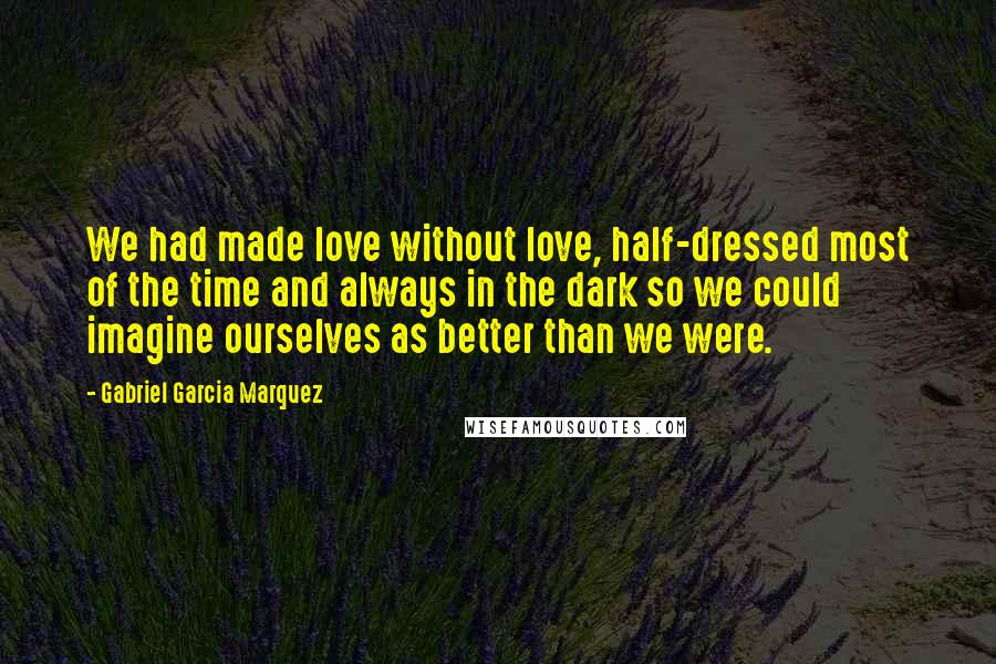 Gabriel Garcia Marquez Quotes: We had made love without love, half-dressed most of the time and always in the dark so we could imagine ourselves as better than we were.