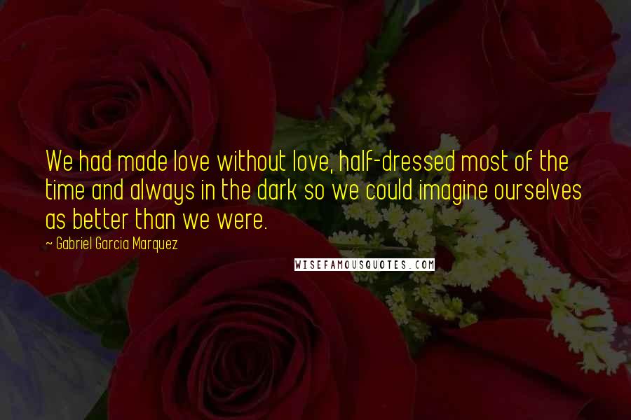 Gabriel Garcia Marquez Quotes: We had made love without love, half-dressed most of the time and always in the dark so we could imagine ourselves as better than we were.