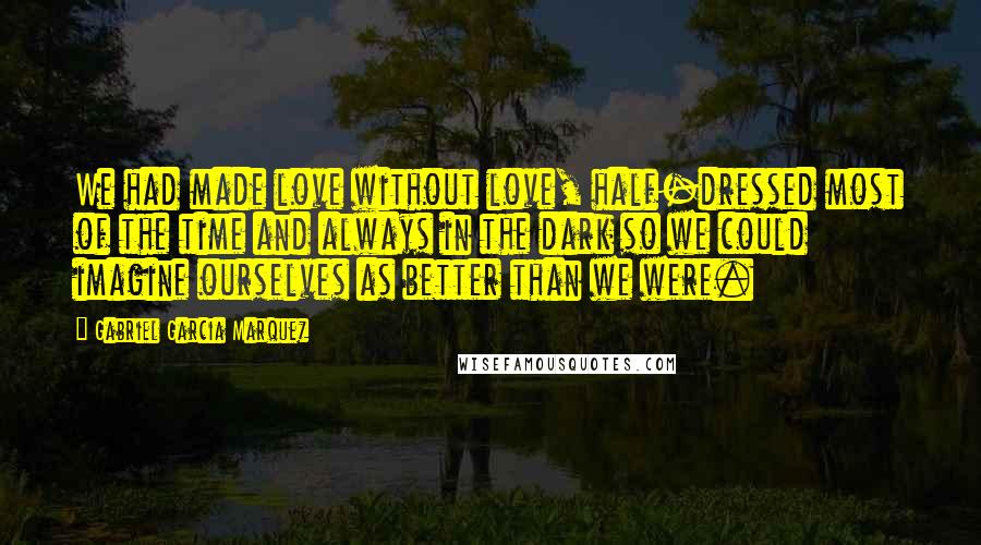 Gabriel Garcia Marquez Quotes: We had made love without love, half-dressed most of the time and always in the dark so we could imagine ourselves as better than we were.