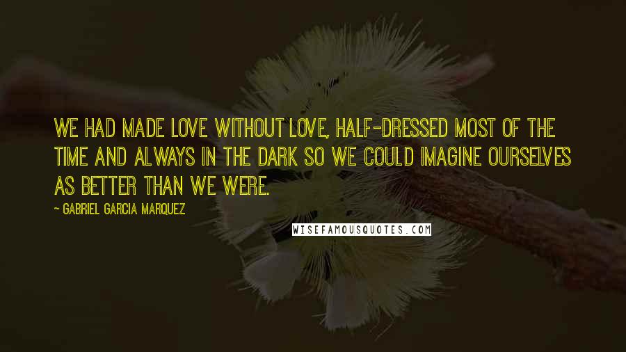 Gabriel Garcia Marquez Quotes: We had made love without love, half-dressed most of the time and always in the dark so we could imagine ourselves as better than we were.