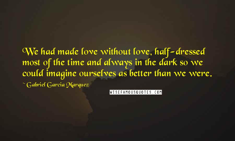Gabriel Garcia Marquez Quotes: We had made love without love, half-dressed most of the time and always in the dark so we could imagine ourselves as better than we were.