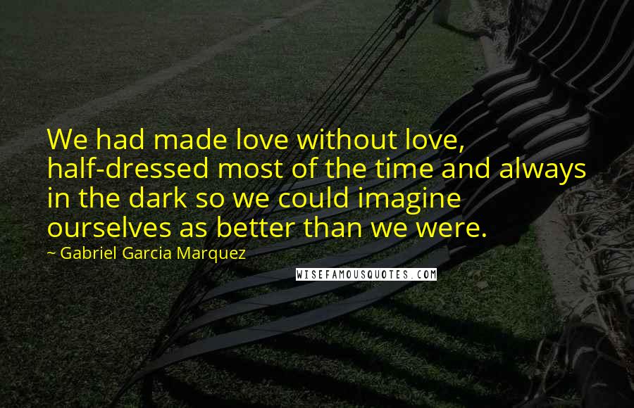 Gabriel Garcia Marquez Quotes: We had made love without love, half-dressed most of the time and always in the dark so we could imagine ourselves as better than we were.