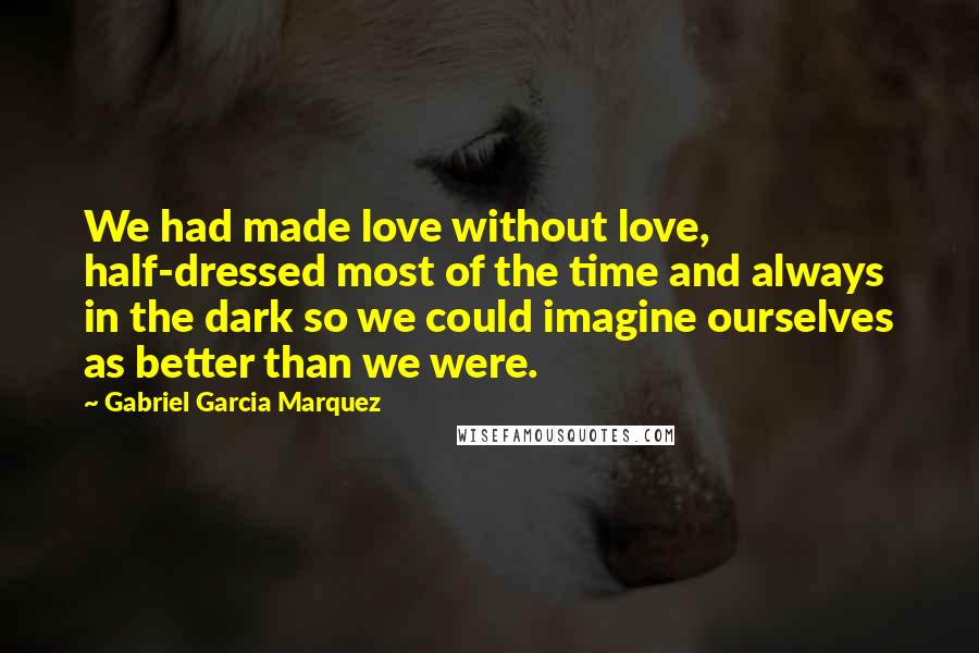 Gabriel Garcia Marquez Quotes: We had made love without love, half-dressed most of the time and always in the dark so we could imagine ourselves as better than we were.