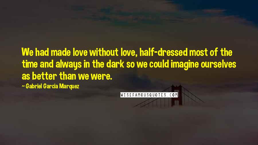 Gabriel Garcia Marquez Quotes: We had made love without love, half-dressed most of the time and always in the dark so we could imagine ourselves as better than we were.