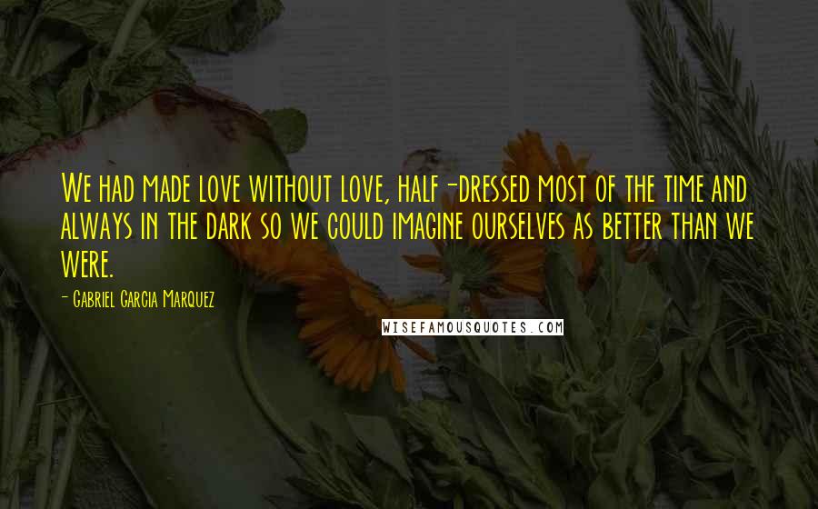 Gabriel Garcia Marquez Quotes: We had made love without love, half-dressed most of the time and always in the dark so we could imagine ourselves as better than we were.