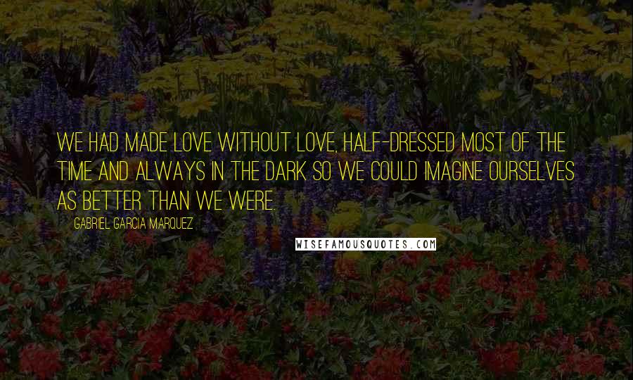 Gabriel Garcia Marquez Quotes: We had made love without love, half-dressed most of the time and always in the dark so we could imagine ourselves as better than we were.