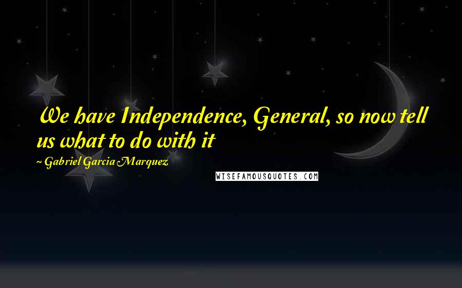 Gabriel Garcia Marquez Quotes: We have Independence, General, so now tell us what to do with it