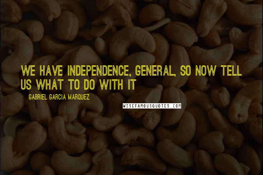 Gabriel Garcia Marquez Quotes: We have Independence, General, so now tell us what to do with it