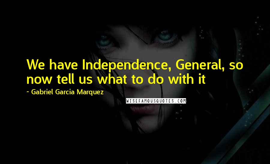 Gabriel Garcia Marquez Quotes: We have Independence, General, so now tell us what to do with it