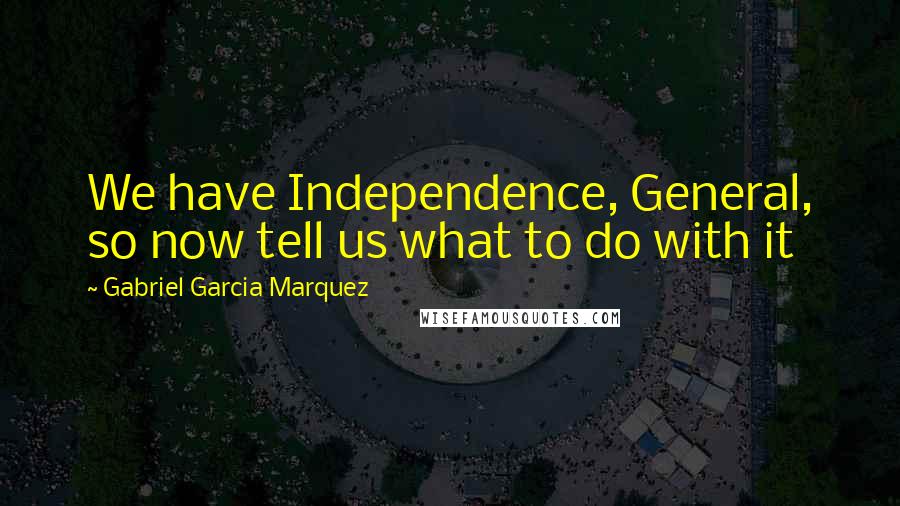 Gabriel Garcia Marquez Quotes: We have Independence, General, so now tell us what to do with it