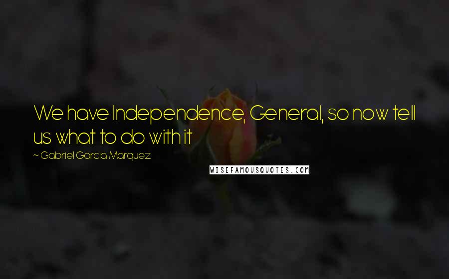 Gabriel Garcia Marquez Quotes: We have Independence, General, so now tell us what to do with it