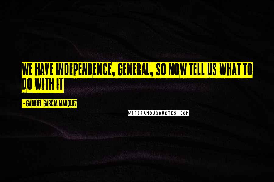 Gabriel Garcia Marquez Quotes: We have Independence, General, so now tell us what to do with it