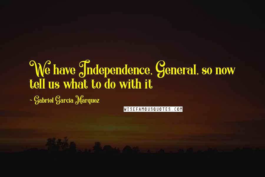 Gabriel Garcia Marquez Quotes: We have Independence, General, so now tell us what to do with it