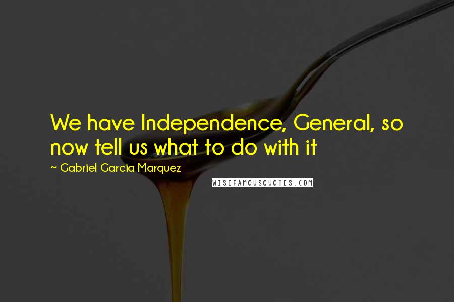 Gabriel Garcia Marquez Quotes: We have Independence, General, so now tell us what to do with it