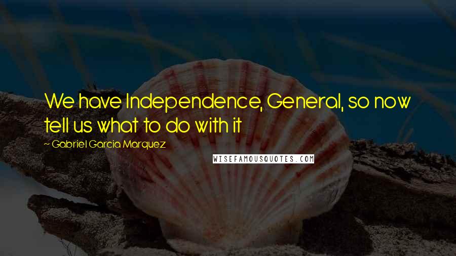 Gabriel Garcia Marquez Quotes: We have Independence, General, so now tell us what to do with it