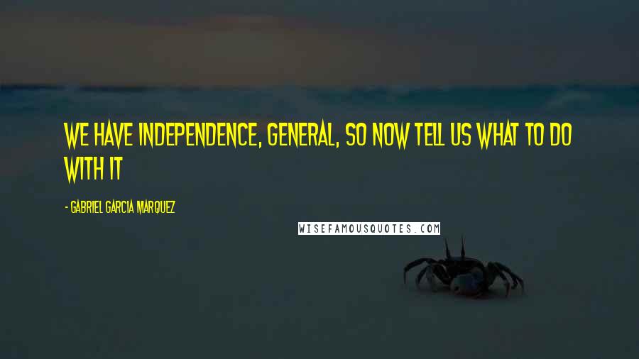 Gabriel Garcia Marquez Quotes: We have Independence, General, so now tell us what to do with it