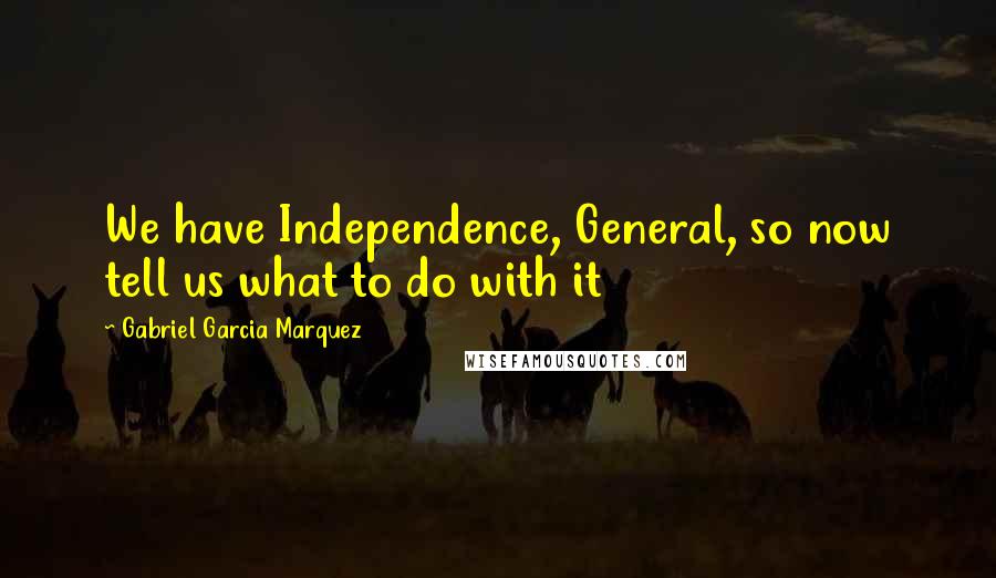 Gabriel Garcia Marquez Quotes: We have Independence, General, so now tell us what to do with it