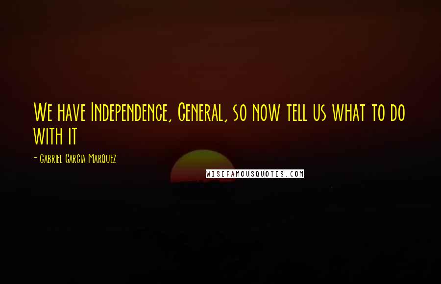 Gabriel Garcia Marquez Quotes: We have Independence, General, so now tell us what to do with it