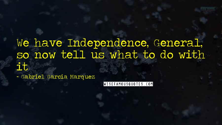 Gabriel Garcia Marquez Quotes: We have Independence, General, so now tell us what to do with it