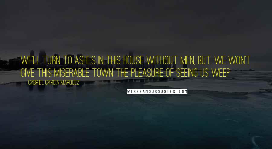 Gabriel Garcia Marquez Quotes: We'll turn to ashes in this house without men, but. we won't give this miserable town the pleasure of seeing us weep