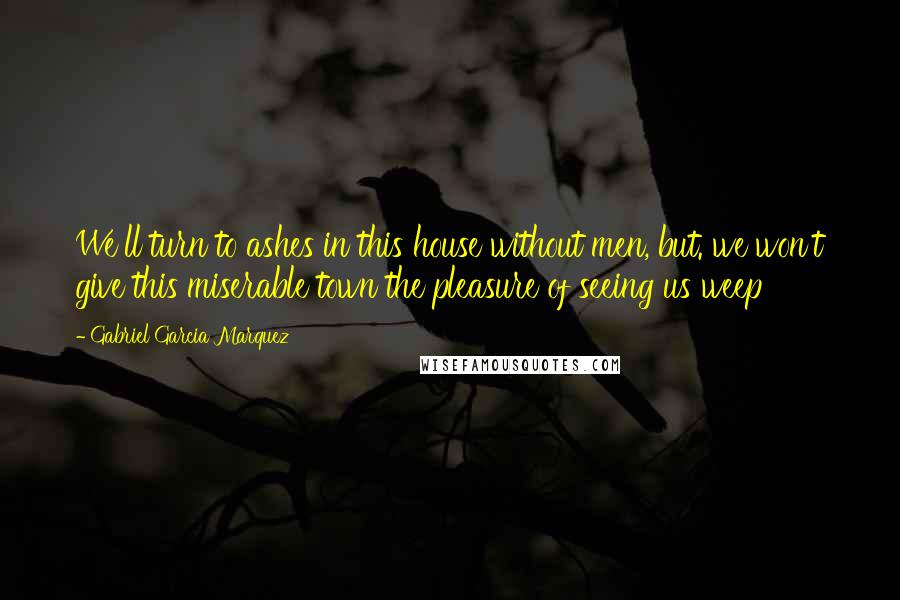 Gabriel Garcia Marquez Quotes: We'll turn to ashes in this house without men, but. we won't give this miserable town the pleasure of seeing us weep