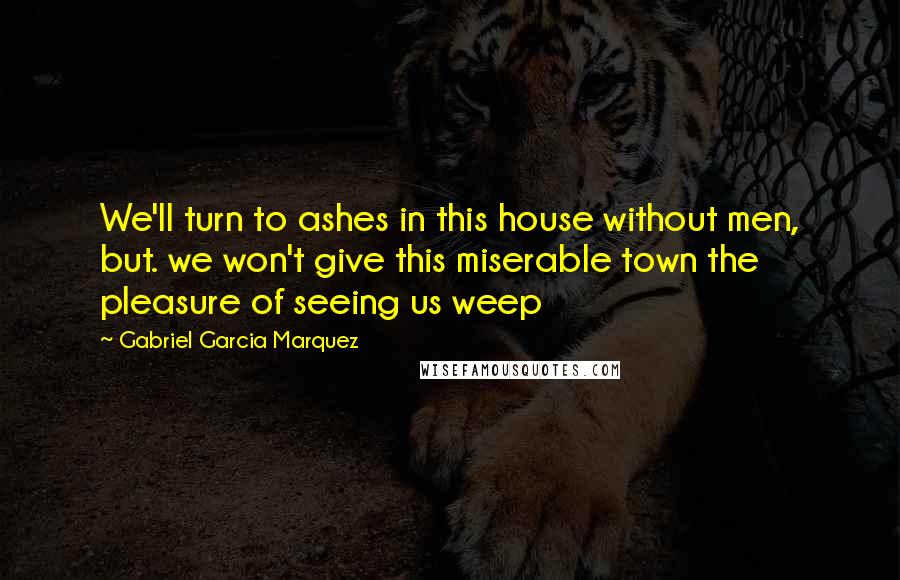 Gabriel Garcia Marquez Quotes: We'll turn to ashes in this house without men, but. we won't give this miserable town the pleasure of seeing us weep