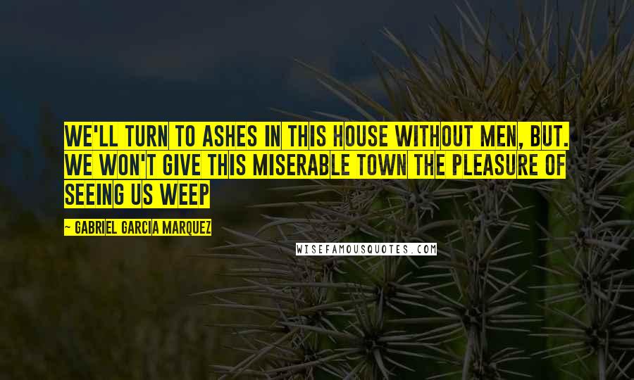 Gabriel Garcia Marquez Quotes: We'll turn to ashes in this house without men, but. we won't give this miserable town the pleasure of seeing us weep