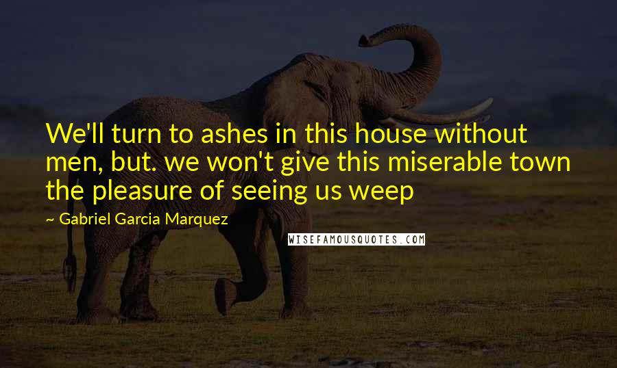 Gabriel Garcia Marquez Quotes: We'll turn to ashes in this house without men, but. we won't give this miserable town the pleasure of seeing us weep