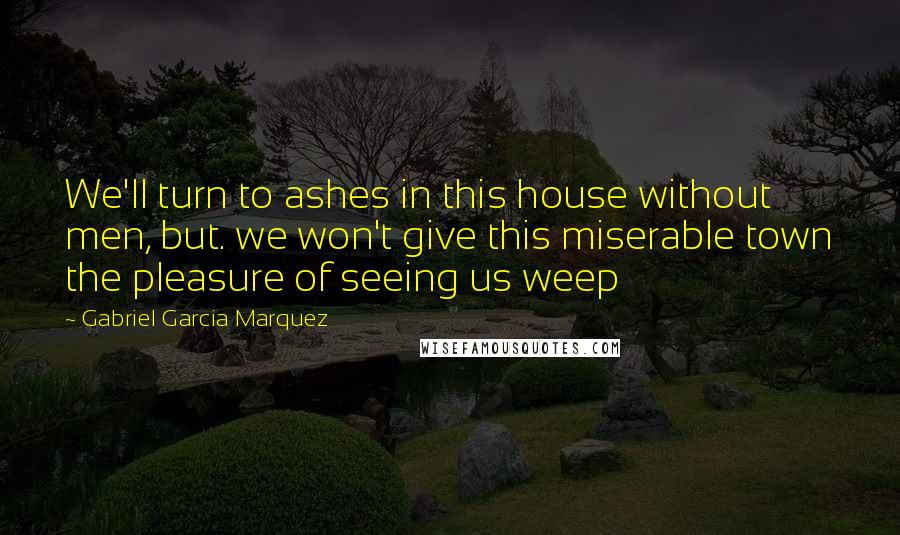 Gabriel Garcia Marquez Quotes: We'll turn to ashes in this house without men, but. we won't give this miserable town the pleasure of seeing us weep