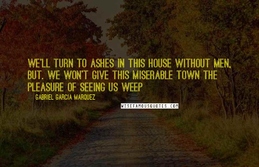 Gabriel Garcia Marquez Quotes: We'll turn to ashes in this house without men, but. we won't give this miserable town the pleasure of seeing us weep