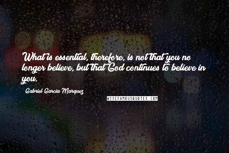 Gabriel Garcia Marquez Quotes: What is essential, therefore, is not that you no longer believe, but that God continues to believe in you.