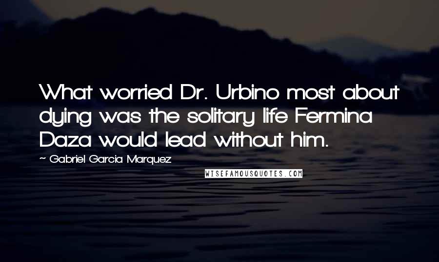 Gabriel Garcia Marquez Quotes: What worried Dr. Urbino most about dying was the solitary life Fermina Daza would lead without him.