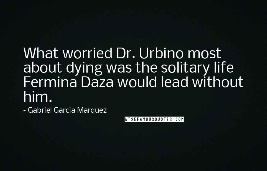 Gabriel Garcia Marquez Quotes: What worried Dr. Urbino most about dying was the solitary life Fermina Daza would lead without him.