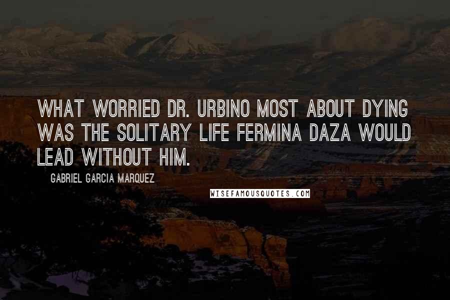 Gabriel Garcia Marquez Quotes: What worried Dr. Urbino most about dying was the solitary life Fermina Daza would lead without him.