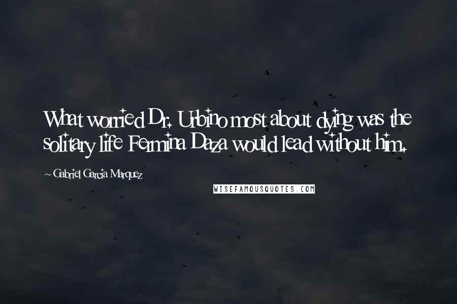 Gabriel Garcia Marquez Quotes: What worried Dr. Urbino most about dying was the solitary life Fermina Daza would lead without him.