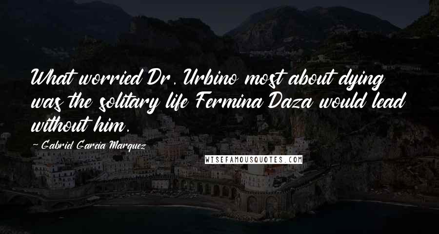 Gabriel Garcia Marquez Quotes: What worried Dr. Urbino most about dying was the solitary life Fermina Daza would lead without him.