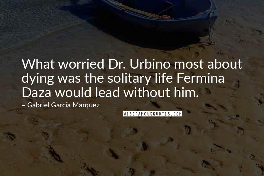 Gabriel Garcia Marquez Quotes: What worried Dr. Urbino most about dying was the solitary life Fermina Daza would lead without him.