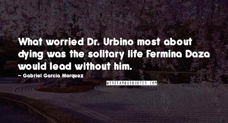 Gabriel Garcia Marquez Quotes: What worried Dr. Urbino most about dying was the solitary life Fermina Daza would lead without him.