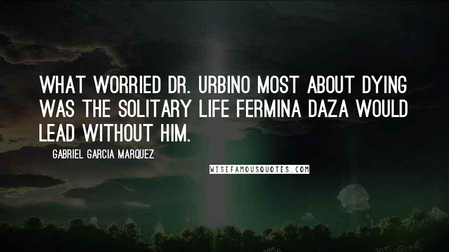 Gabriel Garcia Marquez Quotes: What worried Dr. Urbino most about dying was the solitary life Fermina Daza would lead without him.