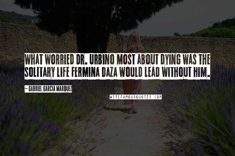 Gabriel Garcia Marquez Quotes: What worried Dr. Urbino most about dying was the solitary life Fermina Daza would lead without him.