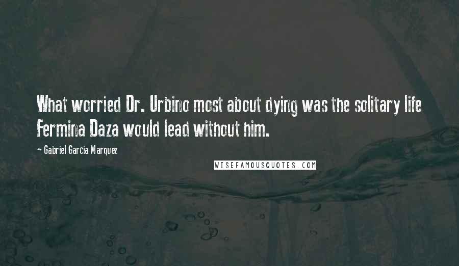 Gabriel Garcia Marquez Quotes: What worried Dr. Urbino most about dying was the solitary life Fermina Daza would lead without him.