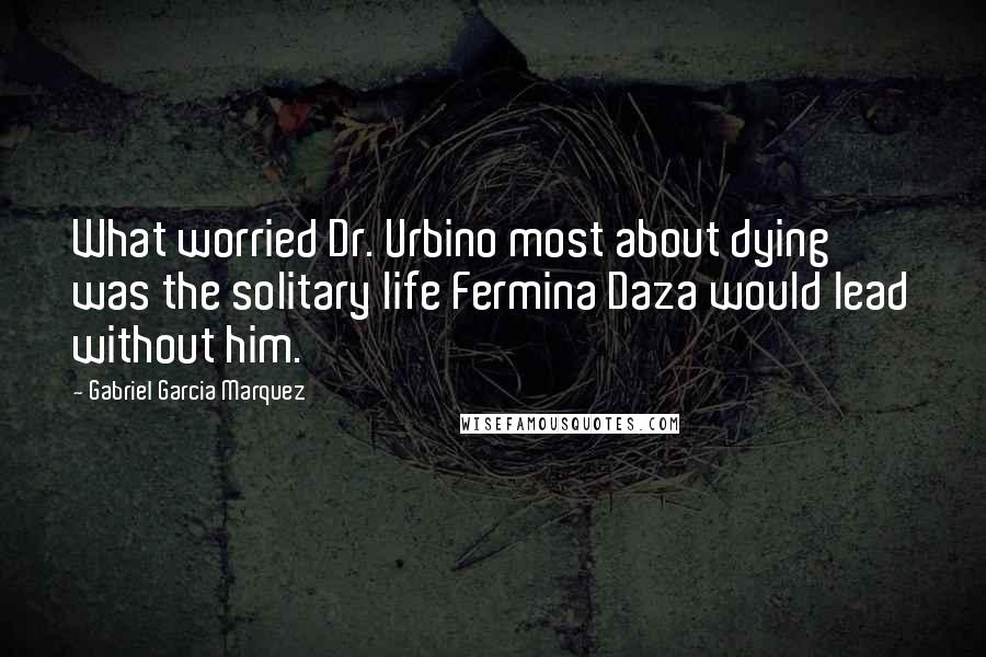 Gabriel Garcia Marquez Quotes: What worried Dr. Urbino most about dying was the solitary life Fermina Daza would lead without him.