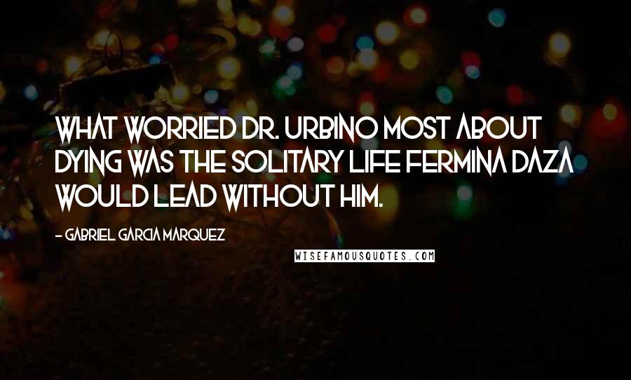 Gabriel Garcia Marquez Quotes: What worried Dr. Urbino most about dying was the solitary life Fermina Daza would lead without him.