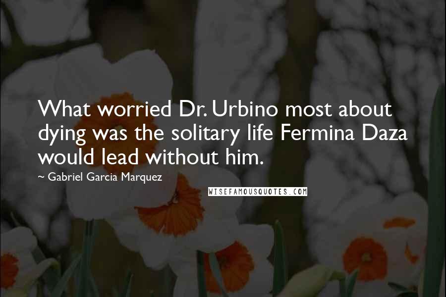 Gabriel Garcia Marquez Quotes: What worried Dr. Urbino most about dying was the solitary life Fermina Daza would lead without him.