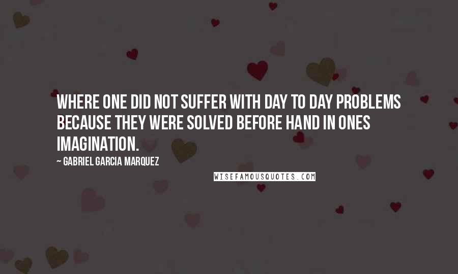 Gabriel Garcia Marquez Quotes: Where one did not suffer with day to day problems because they were solved before hand in ones imagination.